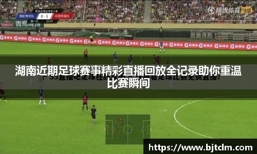 湖南近期足球赛事精彩直播回放全记录助你重温比赛瞬间