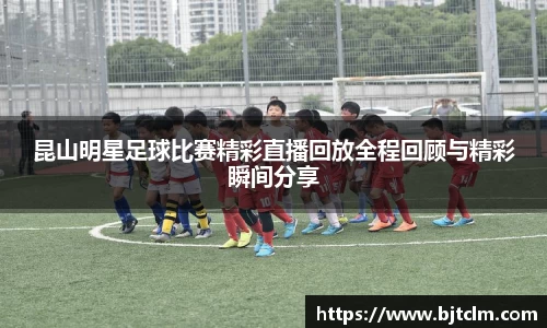 昆山明星足球比赛精彩直播回放全程回顾与精彩瞬间分享