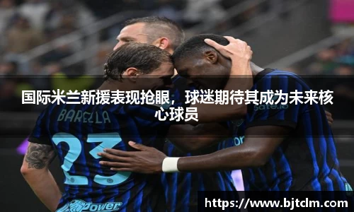 国际米兰新援表现抢眼，球迷期待其成为未来核心球员